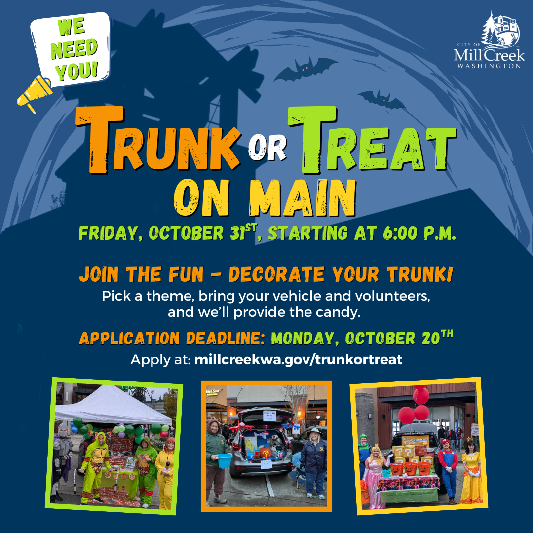 We Need You!  Trunk-or-Treat on Main: Friday, October 31st, Starting at 6:00 p.m.  Join the Fun - Decorate Your Trunk! Pick a theme, bring your vehicle and volunteers, and we'll provide the candy.  Application Deadline: Monday, October 20th Apply at: millcreekwa.gov/trunkortreat